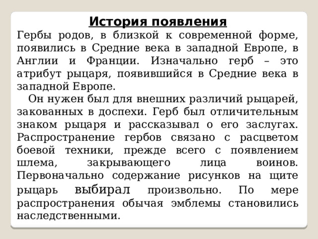 История появления Гербы родов, в близкой к современной форме, появились в Средние века в западной Европе, в Англии и Франции. Изначально герб – это атрибут рыцаря, появившийся в Средние века в западной Европе.  Он нужен был для внешних различий рыцарей, закованных в доспехи. Герб был отличительным знаком рыцаря и рассказывал о его заслугах. Распространение гербов связано с расцветом боевой техники, прежде всего с появлением шлема, закрывающего лица воинов. Первоначально содержание рисунков на щите рыцарь выбирал произвольно. По мере распространения обычая эмблемы становились наследственными. 