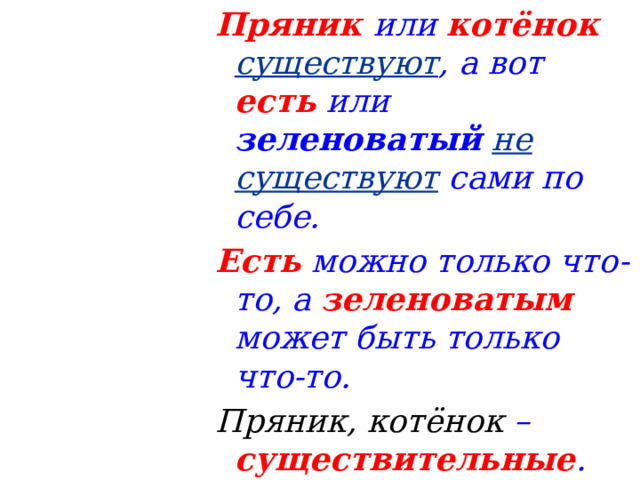 Пряник  или котёнок   существуют , а вот есть или зеленоватый  не существуют сами по себе. Есть можно только что-то, а зеленоватым может быть только что-то. Пряник, котёнок – существительные . 