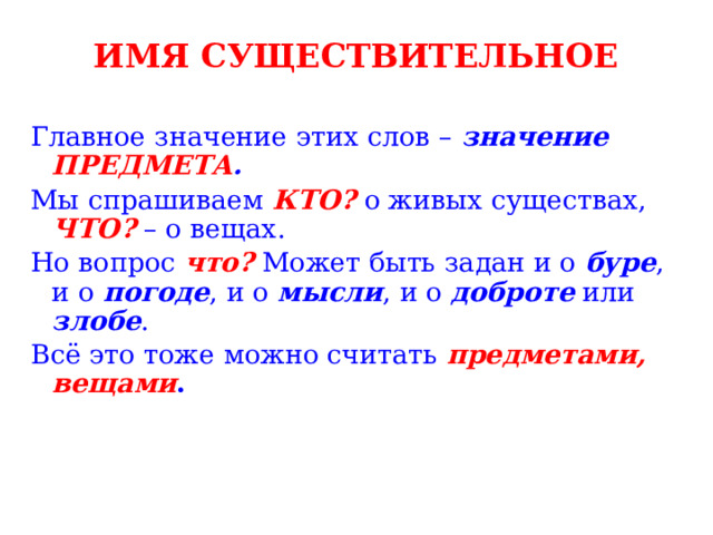ИМЯ СУЩЕСТВИТЕЛЬНОЕ Главное значение этих слов – значение ПРЕДМЕТА . Мы спрашиваем КТО? о живых существах, ЧТО? – о вещах. Но вопрос что? Может быть задан и о буре , и о погоде , и о мысли , и о доброте или злобе . Всё это тоже можно считать предметами, вещами . 