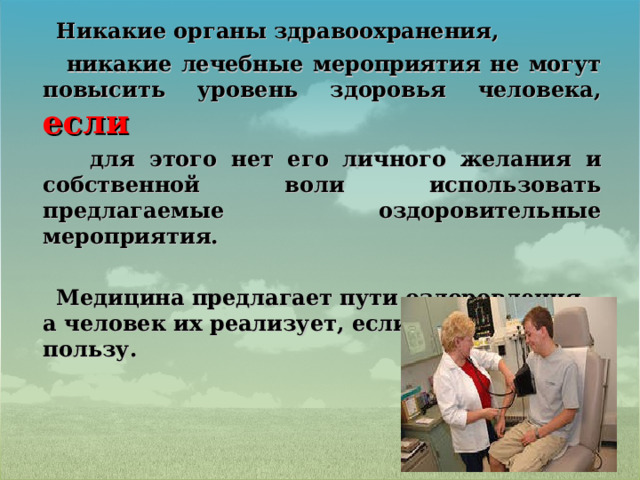  Никакие органы здравоохранения,  никакие лечебные мероприятия не могут повысить уровень здоровья человека, если  для этого нет его личного желания и собственной воли использовать предлагаемые оздоровительные мероприятия.   Медицина предлагает пути оздоровления, а человек их реализует, если верит в их пользу. 