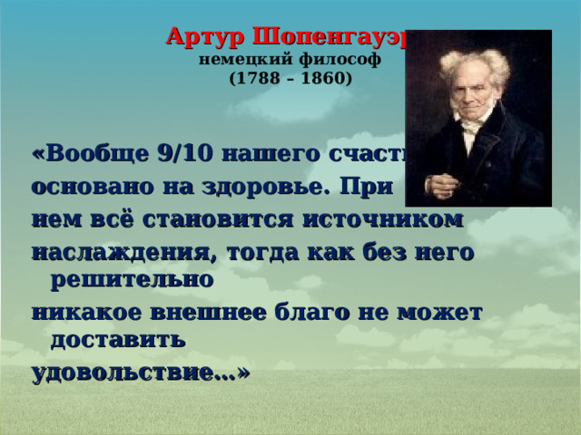 Артур Шопенгауэр  немецкий философ  (1788 – 1860) «Вообще 9/10 нашего счастья основано на здоровье. При нем всё становится источником наслаждения, тогда как без него решительно никакое внешнее благо не может доставить удовольствие…» 