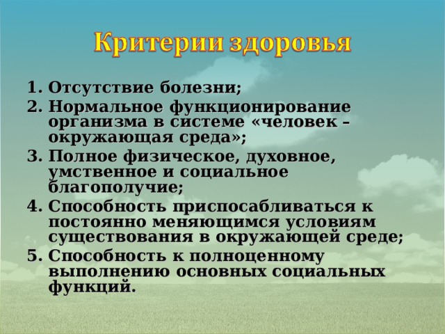 Отсутствие болезни; Нормальное функционирование организма в системе «человек – окружающая среда»; Полное физическое, духовное, умственное и социальное благополучие; Способность приспосабливаться к постоянно меняющимся условиям существования в окружающей среде; Способность к полноценному выполнению основных социальных функций.  