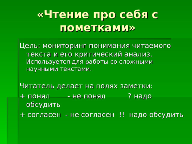 «Чтение про себя с пометками» Цель: мониторинг понимания читаемого текста и его критический анализ. Используется для работы со сложными научными текстами. Читатель делает на полях заметки: + понял - не понял ? надо обсудить + согласен - не согласен !! надо обсудить 
