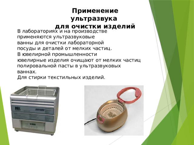 Применение ультразвука  для очистки изделий В лабораториях и на производстве применяются ультразвуковые ванны для очистки лабораторной посуды и деталей от мелких частиц. В ювелирной промышленности ювелирные изделия очищают от мелких частиц полировальной пасты в ультразвуковых ваннах. Для стирки текстильных изделий. 