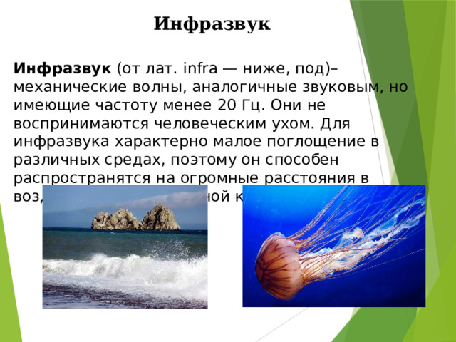 Инфразвук Инфразвук (от лат. infra — ниже, под)– механические волны, аналогичные звуковым, но имеющие частоту менее 20 Гц. Они не воспринимаются человеческим ухом. Для инфразвука характерно малое поглощение в различных средах, поэтому он способен распространятся на огромные расстояния в воздухе, в воде и в земной коре. 