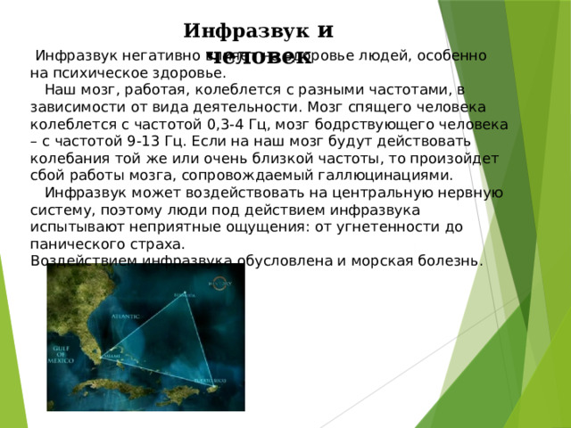 Инфразвук и человек  Инфразвук негативно влияет на здоровье людей, особенно на психическое здоровье.  Наш мозг, работая, колеблется с разными частотами, в зависимости от вида деятельности. Мозг спящего человека колеблется с частотой 0,3-4 Гц, мозг бодрствующего человека – с частотой 9-13 Гц. Если на наш мозг будут действовать колебания той же или очень близкой частоты, то произойдет сбой работы мозга, сопровождаемый галлюцинациями.  Инфразвук может воздействовать на центральную нервную систему, поэтому люди под действием инфразвука испытывают неприятные ощущения: от угнетенности до панического страха. Воздействием инфразвука обусловлена и морская болезнь. 