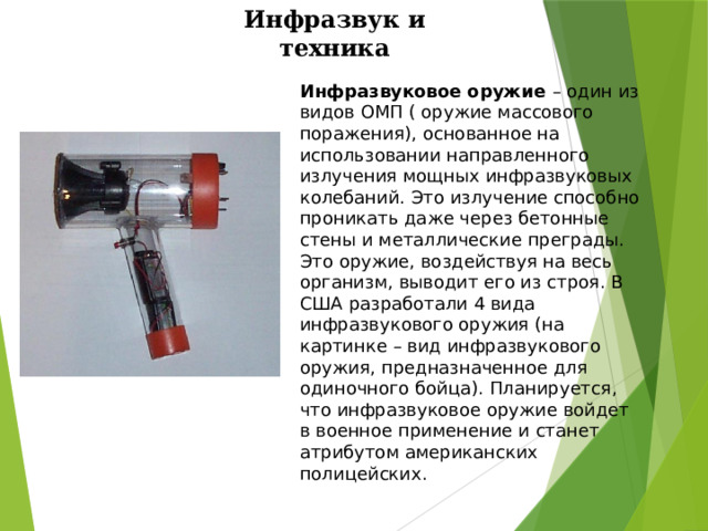 Инфразвук и техника Инфразвуковое оружие – один из видов ОМП ( оружие массового поражения), основанное на использовании направленного излучения мощных инфразвуковых колебаний. Это излучение способно проникать даже через бетонные стены и металлические преграды. Это оружие, воздействуя на весь организм, выводит его из строя. В США разработали 4 вида инфразвукового оружия (на картинке – вид инфразвукового оружия, предназначенное для одиночного бойца). Планируется, что инфразвуковое оружие войдет в военное применение и станет атрибутом американских полицейских. 