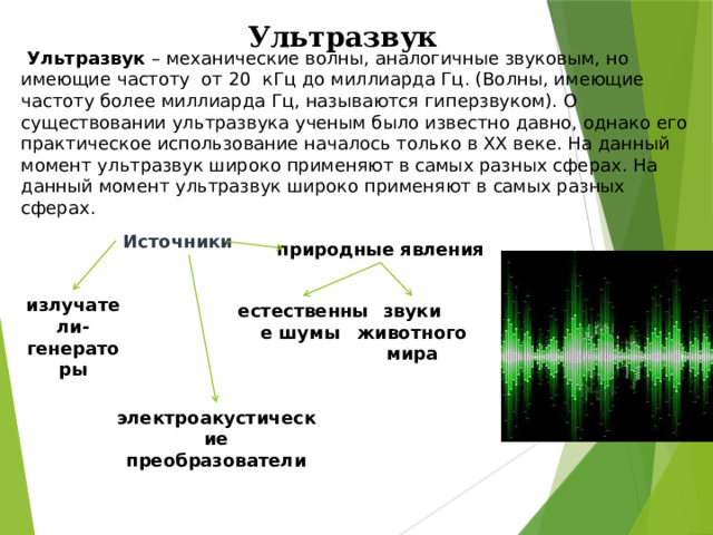 Ультразвук  Ультразвук – механические волны, аналогичные звуковым, но имеющие частоту от 20 кГц до миллиарда Гц. (Волны, имеющие частоту более миллиарда Гц, называются гиперзвуком). О существовании ультразвука ученым было известно давно, однако его практическое использование началось только в XX веке. На данный момент ультразвук широко применяют в самых разных сферах. На данный момент ультразвук широко применяют в самых разных сферах.   Источники природные явления излучатели-генераторы естественные шумы звуки животного мира электроакустические преобразователи 