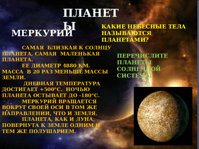 ПЛАНЕТЫ КАКИЕ НЕБЕСНЫЕ ТЕЛА НАЗЫВАЮТСЯ ПЛАНЕТАМИ? МЕРКУРИЙ  САМАЯ БЛИЗКАЯ К СОЛНЦУ ПЛАНЕТА, САМАЯ МАЛЕНЬКАЯ ПЛАНЕТА.  ЕЕ ДИАМЕТР 4880 КМ. МАССА В 20 РАЗ МЕНЬШЕ МАССЫ ЗЕМЛИ.   ДНЕВНАЯ ТЕМПЕРАТУРА ДОСТИГАЕТ +500°С. НОЧЬЮ ПЛАНЕТА ОСТЫВАЕТ ДО -180°С.  МЕРКУРИЙ ВРАЩАЕТСЯ ВОКРУГ СВОЕЙ ОСИ В ТОМ ЖЕ НАПРАВЛЕНИИ, ЧТО И ЗЕМЛЯ.  ПЛАНЕТА, КАК И ЛУНА, ПОВЕРНУТА К ЗЕМЛЕ ОДНИМ И ТЕМ ЖЕ ПОЛУШАРИЕМ.  ПЕРЕЧИСЛИТЕ ПЛАНЕТЫ СОЛНЕЧНОЙ СИСТЕМЫ 