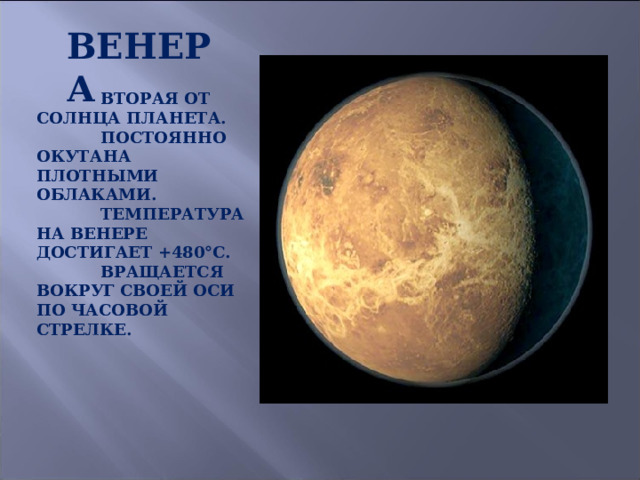 ВЕНЕРА  ВТОРАЯ ОТ СОЛНЦА ПЛАНЕТА.  ПОСТОЯННО ОКУТАНА ПЛОТНЫМИ ОБЛАКАМИ.  ТЕМПЕРАТУРА НА ВЕНЕРЕ ДОСТИГАЕТ +480°С.  ВРАЩАЕТСЯ ВОКРУГ СВОЕЙ ОСИ ПО ЧАСОВОЙ СТРЕЛКЕ. 
