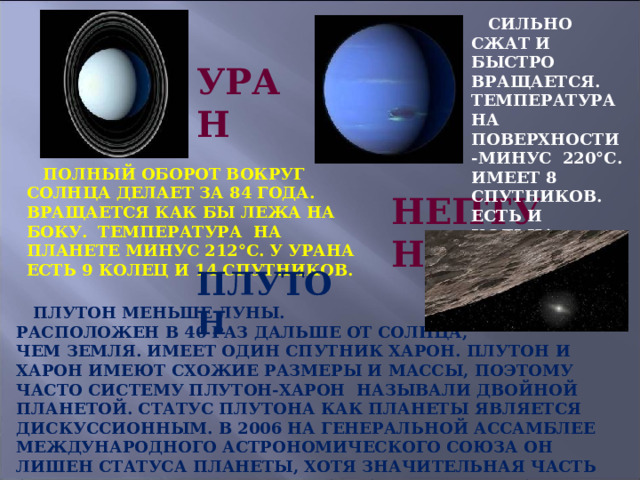  СИЛЬНО СЖАТ И БЫСТРО ВРАЩАЕТСЯ. ТЕМПЕРАТУРА НА ПОВЕРХНОСТИ -МИНУС 220°С. ИМЕЕТ 8 СПУТНИКОВ. ЕСТЬ И КОЛЬЦА. УРАН  ПОЛНЫЙ ОБОРОТ ВОКРУГ СОЛНЦА ДЕЛАЕТ ЗА 84 ГОДА. ВРАЩАЕТСЯ КАК БЫ ЛЕЖА НА БОКУ. ТЕМПЕРАТУРА НА ПЛАНЕТЕ МИНУС 212°С. У УРАНА ЕСТЬ 9 КОЛЕЦ И 14 СПУТНИКОВ. НЕПТУН ПЛУТОН  ПЛУТОН МЕНЬШЕ ЛУНЫ. РАСПОЛОЖЕН В 40 РАЗ ДАЛЬШЕ ОТ СОЛНЦА, ЧЕМ ЗЕМЛЯ. ИМЕЕТ ОДИН СПУТНИК ХАРОН. ПЛУТОН И ХАРОН ИМЕЮТ СХОЖИЕ РАЗМЕРЫ И МАССЫ, ПОЭТОМУ ЧАСТО СИСТЕМУ ПЛУТОН-ХАРОН НАЗЫВАЛИ ДВОЙНОЙ ПЛАНЕТОЙ. СТАТУС ПЛУТОНА КАК ПЛАНЕТЫ ЯВЛЯЕТСЯ ДИСКУССИОННЫМ. В 2006 НА ГЕНЕРАЛЬНОЙ АССАМБЛЕЕ МЕЖДУНАРОДНОГО АСТРОНОМИЧЕСКОГО СОЮЗА ОН ЛИШЕН СТАТУСА ПЛАНЕТЫ, ХОТЯ ЗНАЧИТЕЛЬНАЯ ЧАСТЬ АСТРОНОМОВ С ЭТИМ НЕ СОГЛАСНА И ВЫСТУПИЛА С ПРОТЕСТАМИ. 