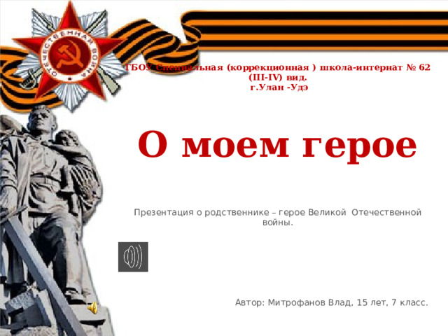     ГБОУ Специальная (коррекционная ) школа-интернат № 62 (III-IV) вид.  г.Улан -Удэ     О моем герое    Презентация о родственнике – герое Великой Отечественной войны.          Автор: Митрофанов Влад, 15 лет, 7 класс. 