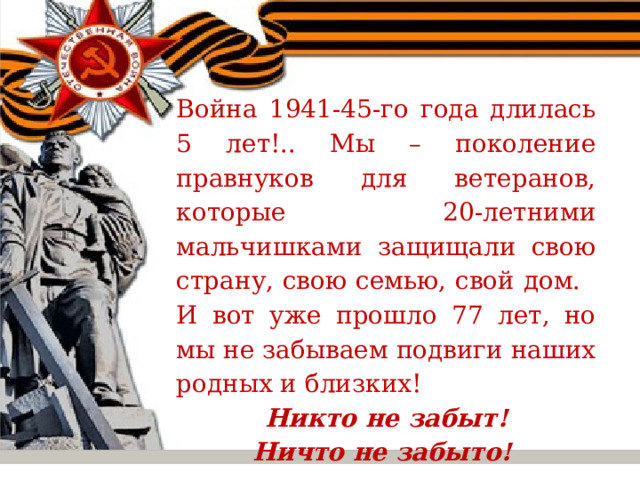  Война 1941-45-го года длилась 5 лет!.. Мы – поколение правнуков для ветеранов, которые 20-летними мальчишками защищали свою страну, свою семью, свой дом.  И вот уже прошло 77 лет, но мы не забываем подвиги наших родных и близких!  Никто не забыт! Ничто не забыто! 
