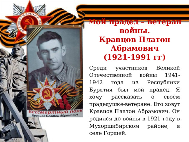  Мой прадед – ветеран войны.  Кравцов Платон Абрамович  (1921-1991 гг)   Среди участников Великой Отечественной войны 1941-1942 года из Республики Бурятия был мой прадед. Я хочу рассказать о своём прадедушке-ветеране. Его зовут Кравцов Платон Абрамович. Он родился до войны в 1921 году в Мухоршибирском районе, в селе Горшей. 