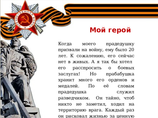 Мой герой Когда моего прадедушку призвали на войну, ему было 20 лет. К сожалению, его сейчас нет в живых. А я так бы хотел его расспросить о боевых заслугах! Но прабабушка хранит много его орденов и медалей. По её словам прадедушка служил разведчиком. Он тайно, чтоб никто не заметил, ходил на территорию врага. Каждый раз он рисковал жизнью за ценную информацию «языка». Мой прадед прошёл весь фронтовой путь. 