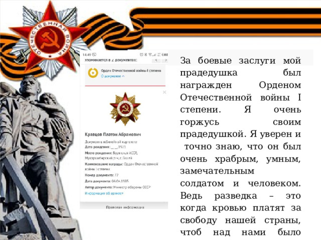 За боевые заслуги мой прадедушка был награжден Орденом Отечественной войны I степени. Я очень горжусь своим прадедушкой. Я уверен и точно знаю, что он был очень храбрым, умным, замечательным солдатом и человеком. Ведь разведка – это когда кровью платят за свободу нашей страны, чтоб над нами было чистое мирное небо. 