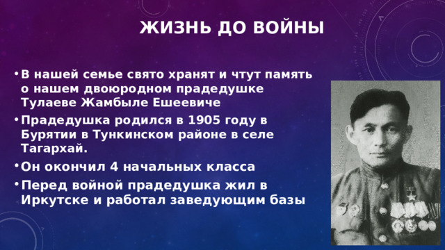 Жизнь до войны  В нашей семье свято хранят и чтут память о нашем двоюродном прадедушке Тулаеве Жамбыле Ешеевиче Прадедушка родился в 1905 году в Бурятии в Тункинском районе в селе Тагархай. Он окончил 4 начальных класса Перед войной прадедушка жил в Иркутске и работал заведующим базы     