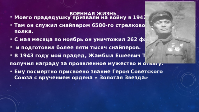 Военная жизнь     Моего прадедушку призвали на войну в 1942 году. Там он служил снайпером 6580-го стрелкового полка. С мая месяца по ноябрь он уничтожил 262 фашиста  и подготовил более пяти тысяч снайперов. В 1943 году мой прадед, Жамбыл Ешеевич Тулаев получил награду за проявленное мужество и отвагу. Ему посмертно присвоено звание Героя Советского Союза с вручением ордена « Золотая Звезда» .       
