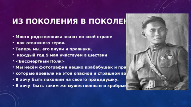 Из поКоления в поколение Моего родственника знают по всей стране  как отважного героя. Теперь мы, его внуки и правнуки,  каждый год 9 мая участвуем в шествии  Мы несём фотографии наших прабабушек и прадедушек которые воевали на этой опасной и страшной войне. Я хочу быть похожим на своего прадедушку. Я хочу быть таким же мужественным и храбрым.   