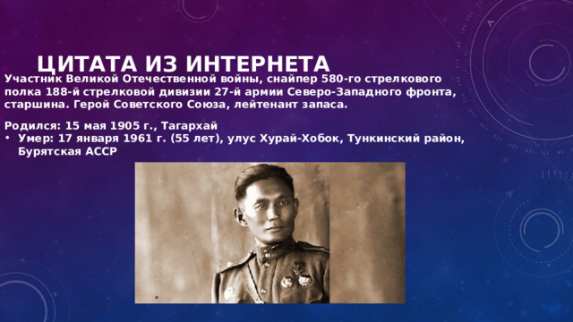 Цитата из интернета Участник Великой Отечественной войны, снайпер 580-го стрелкового полка 188-й стрелковой дивизии 27-й армии Северо-Западного фронта, старшина. Герой Советского Союза, лейтенант запаса. Родился: 15 мая 1905 г., Тагархай Умер: 17 января 1961 г. (55 лет), улус Хурай-Хобок, Тункинский район, Бурятская АССР 