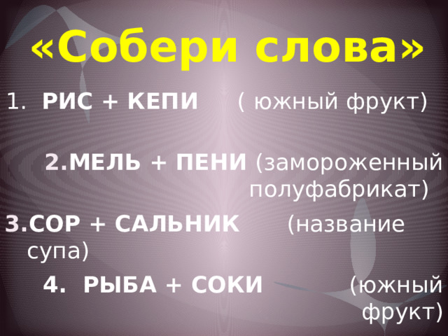 «Собери слова» 1. РИС + КЕПИ ( южный фрукт) МЕЛЬ + ПЕНИ (замороженный полуфабрикат) СОР + САЛЬНИК (название супа) 4. РЫБА + СОКИ (южный фрукт) 5. КАЗАК + ПЕНА (блюда из молока и творога) 