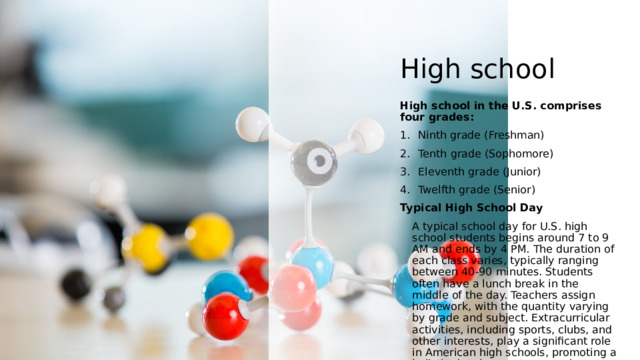 High school High school in the U.S. comprises four grades: Ninth grade (Freshman) Tenth grade (Sophomore) Eleventh grade (Junior) Twelfth grade (Senior) Typical High School Day A typical school day for U.S. high school students begins around 7 to 9 AM and ends by 4 PM. The duration of each class varies, typically ranging between 40-90 minutes. Students often have a lunch break in the middle of the day. Teachers assign homework, with the quantity varying by grade and subject. Extracurricular activities, including sports, clubs, and other interests, play a significant role in American high schools, promoting a holistic development approach. 