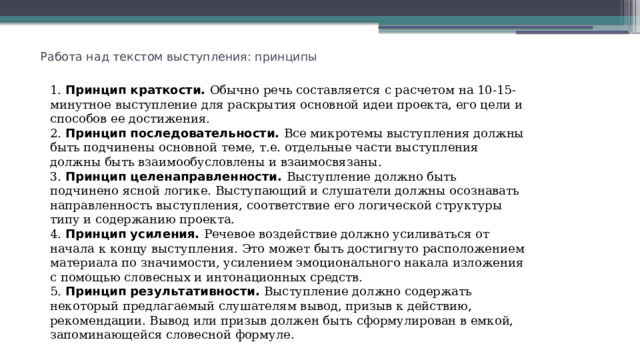  Работа над текстом выступления: принципы 1. Принцип краткости. Обычно речь составляется с расчетом на 10-15-минутное выступление для раскрытия основной идеи проекта, его цели и способов ее достижения. 2. Принцип последовательности. Все микротемы выступления должны быть подчинены основной теме, т.е. отдельные части выступления должны быть взаимообусловлены и взаимосвязаны. 3. Принцип целенаправленности. Выступление должно быть подчинено ясной логике. Выступающий и слушатели должны осознавать направленность выступления, соответствие его логической структуры типу и содержанию проекта. 4. Принцип усиления. Речевое воздействие должно усиливаться от начала к концу выступления. Это может быть достигнуто расположением материала по значимости, усилением эмоционального накала изложения с помощью словесных и интонационных средств. 5. Принцип результативности. Выступление должно содержать некоторый предлагаемый слушателям вывод, призыв к действию, рекомендации. Вывод или призыв должен быть сформулирован в емкой, запоминающейся словесной формуле. 