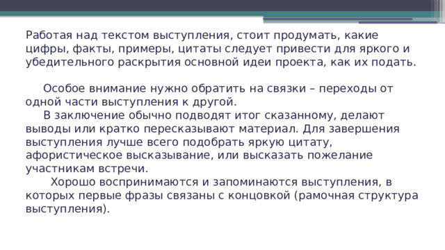           Работая над текстом выступления, стоит продумать, какие цифры, факты, примеры, цитаты следует привести для яркого и убедительного раскрытия основной идеи проекта, как их подать.  Особое внимание нужно обратить на связки – переходы от одной части выступления к другой.  В заключение обычно подводят итог сказанному, делают выводы или кратко пересказывают материал. Для завершения выступления лучше всего подобрать яркую цитату, афористическое высказывание, или высказать пожелание участникам встречи.  Хорошо воспринимаются и запоминаются выступления, в которых первые фразы связаны с концовкой (рамочная структура выступления). 