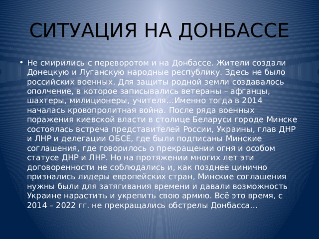 СИТУАЦИЯ НА ДОНБАССЕ Не смирились с переворотом и на Донбассе. Жители создали Донецкую и Луганскую народные республику. Здесь не было российских военных. Для защиты родной земли создавалось ополчение, в которое записывались ветераны – афганцы, шахтеры, милиционеры, учителя…Именно тогда в 2014 началась кровопролитная война. После ряда военных поражения киевской власти в столице Беларуси городе Минске состоялась встреча представителей России, Украины, глав ДНР и ЛНР и делегации ОБСЕ, где были подписаны Минские соглашения, где говорилось о прекращении огня и особом статусе ДНР и ЛНР. Но на протяжении многих лет эти договоренности не соблюдались и, как позднее цинично признались лидеры европейских стран, Минские соглашения нужны были для затягивания времени и давали возможность Украине нарастить и укрепить свою армию. Всё это время, с 2014 – 2022 гг. не прекращались обстрелы Донбасса… 