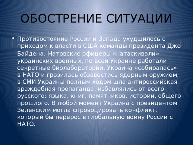 ОБОСТРЕНИЕ СИТУАЦИИ Противостояние России и Запада ухудшилось с приходом к власти в США команды президента Джо Байдена . Натовские офицеры «натаскивали» украинских военных, по всей Украине работали секретные биолаборатории, Украина «собиралась» в НАТО и грозилась обзавестись ядерным оружием, в СМИ Украины полным ходом шла антироссийская враждебная пропаганда, избавлялись от всего русского: языка, книг, памятников, истории, общего прошлого. В любой момент Украина с президентом Зеленским могла спровоцировать конфликт, который бы перерос в глобальную войну России с НАТО. 