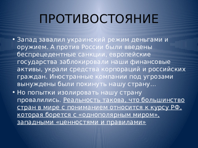 ПРОТИВОСТОЯНИЕ Запад завалил украинский режим деньгами и оружием. А против России были введены беспрецедентные санкции, европейские государства заблокировали наши финансовые активы, украли средства корпораций и российских граждан. Иностранные компании под угрозами вынуждены были покинуть нашу страну… Но попытки изолировать нашу страну провалились. Реальность такова, что большинство стран в мире с пониманием относится к курсу РФ, которая борется с «однополярным миром», западными «ценностями и правилами» 
