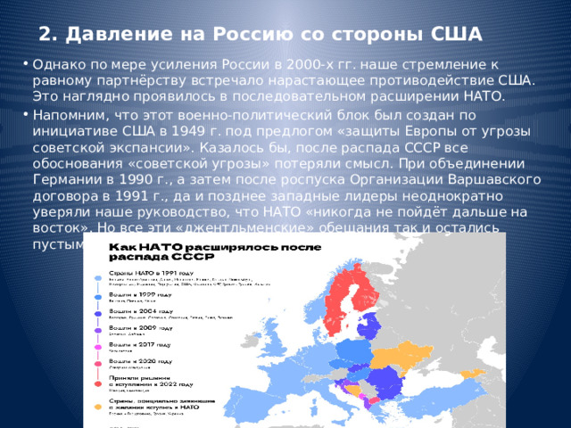 2. Давление на Россию со стороны США Однако по мере усиления России в 2000-х гг. наше стремление к равному партнёрству встречало нарастающее противодействие США. Это наглядно проявилось в последовательном расширении НАТО. Напомним, что этот военно-политический блок был создан по инициативе США в 1949 г. под предлогом «защиты Европы от угрозы советской экспансии». Казалось бы, после распада СССР все обоснования «советской угрозы» потеряли смысл. При объединении Германии в 1990 г., а затем после роспуска Организации Варшавского договора в 1991 г., да и позднее западные лидеры неоднократно уверяли наше руководство, что НАТО «никогда не пойдёт дальше на восток». Но все эти «джентльменские» обещания так и остались пустыми словами. 