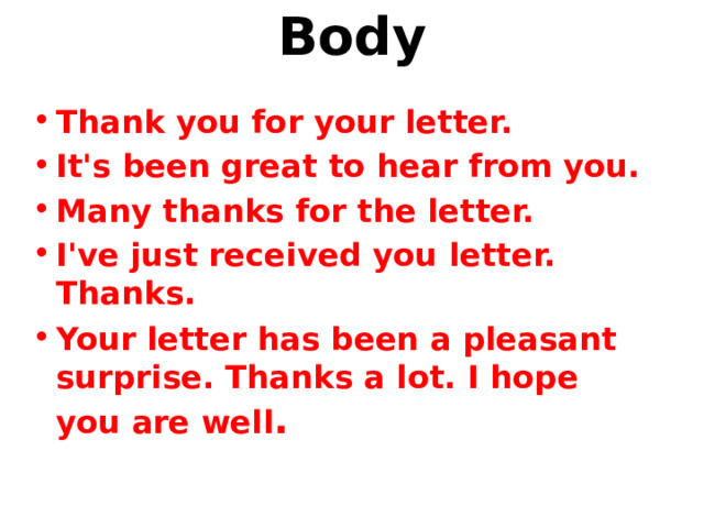 Body   Thank you for your letter. It's been great to hear from you. Many thanks for the letter. I've just received you letter. Thanks. Your letter has been a pleasant surprise. Thanks a lot. I hope you are well . 