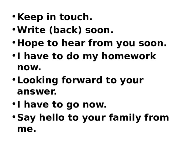 Keep in touch. Write (back) soon. Hope to hear from you soon. I have to do my homework now. Looking forward to your answer. I have to go now. Say hello to your family from me. 
