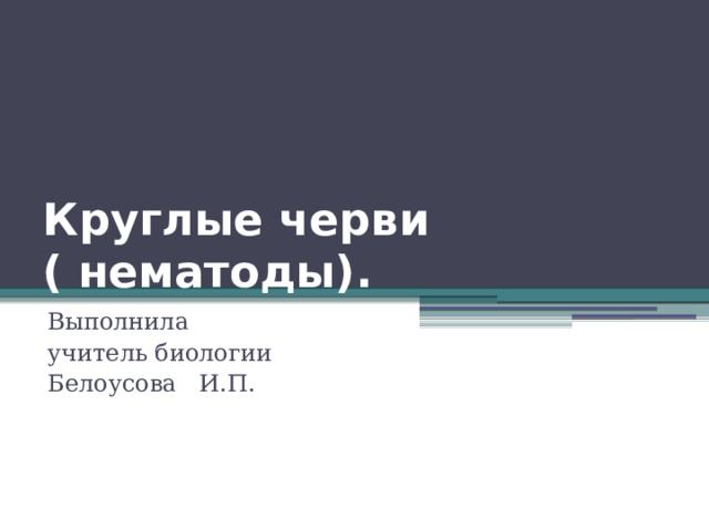 Круглые черви  ( нематоды). Выполнила учитель биологии Белоусова И.П. 