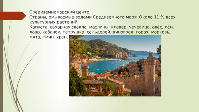 Средиземноморский центр  Страны, омываемые водами Средиземного моря. Около 11 % всех культурных растений.  Капуста, сахарная свёкла, маслины, клевер, чечевица, овёс, лён, лавр, кабачок, петрушка, сельдерей, виноград, горох, морковь, мята, тмин, хрен, укроп   