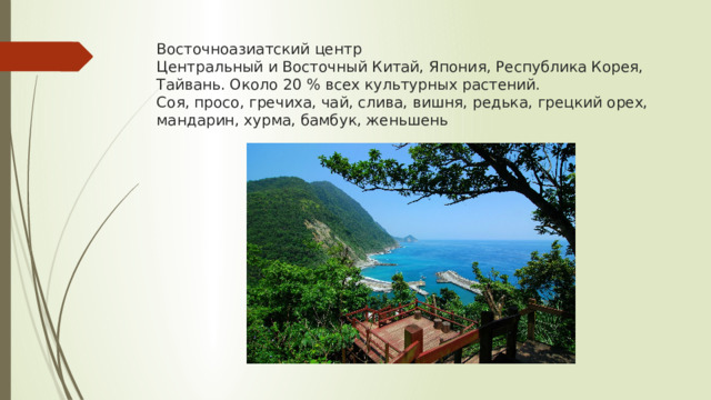 Восточноазиатский центр  Центральный и Восточный Китай, Япония, Республика Корея, Тайвань. Около 20 % всех культурных растений.  Соя, просо, гречиха, чай, слива, вишня, редька, грецкий орех, мандарин, хурма, бамбук, женьшень   