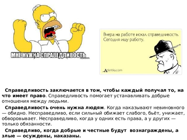  Справедливость заключается в том, чтобы каждый получал то, на что имеет право . Справедливость помогает устанавливать добрые отношения между людьми.  Справедливость очень нужна людям . Когда наказывают невиновного — обидно. Несправедливо, если сильный обижает слабого, бьёт, унижает, обворовывает. Несправедливо, когда у одних есть права, а у других — только обязанности.  Справедливо, когда добрые и честные будут вознаграждены, а злые — осуждены, наказаны. 