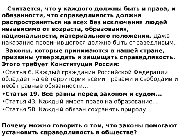  Считается, что у каждого должны быть и права, и обязанности, что справедливость должна распространяться на всех без исключения людей независимо от возраста, образования, национальности, материального положения. Даже наказание провинившегося должно быть справедливым.  Законы, которые принимаются в нашей стране, призваны утверждать и защищать справедливость. Этого требует Конституция России: • Статья 6. Каждый гражданин Российской Федерации обладает на её территории всеми правами и свободами и несёт равные обязанности... • Статья 19. Все равны перед законом и судом... • Статья 43. Каждый имеет право на образование... • Статья 58. Каждый обязан сохранять природу...  Почему можно говорить о том, что законы помогают установить справедливость в обществе? 