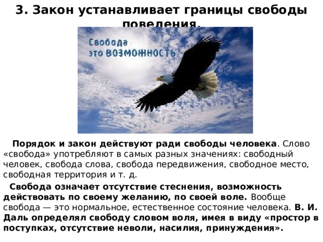 3. Закон устанавливает границы свободы поведения.  Порядок и закон действуют ради свободы человека . Слово «свобода» употребляют в самых разных значениях: свободный человек, свобода слова, свобода передвижения, свободное место, свободная территория и т. д.  Свобода означает отсутствие стеснения, возможность действовать по своему желанию, по своей воле. Вообще свобода — это нормальное, естественное состояние человека. В. И. Даль определял свободу словом воля, имея в виду «простор в поступках, отсутствие неволи, насилия, принуждения». 