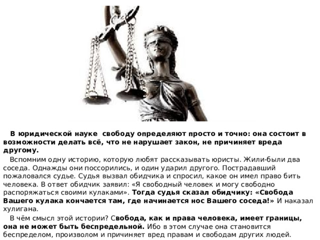  В юридической науке свободу определяют просто и точно: она состоит в возможности делать всё, что не нарушает закон, не причиняет вреда другому.  Вспомним одну историю, которую любят рассказывать юристы. Жили-были два соседа. Однажды они поссорились, и один ударил другого. Пострадавший пожаловался судье. Судья вызвал обидчика и спросил, какое он имел право бить человека. В ответ обидчик заявил: «Я свободный человек и могу свободно распоряжаться своими кулаками». Тогда судья сказал обидчику: «Свобода Вашего кулака кончается там, где начинается нос Вашего соседа!» И наказал хулигана.  В чём смысл этой истории? С вобода, как и права человека, имеет границы, она не может быть беспредельной. Ибо в этом случае она становится беспределом, произволом и причиняет вред правам и свободам других людей. 