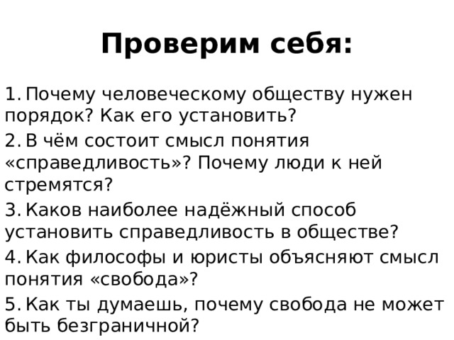Проверим себя: 1.  Почему человеческому обществу нужен порядок? Как его установить? 2.  В чём состоит смысл понятия «справедливость»? Почему люди к ней стремятся? 3.  Каков наиболее надёжный способ установить справедливость в обществе? 4.  Как философы и юристы объясняют смысл понятия «свобода»? 5.  Как ты думаешь, почему свобода не может быть безграничной? 