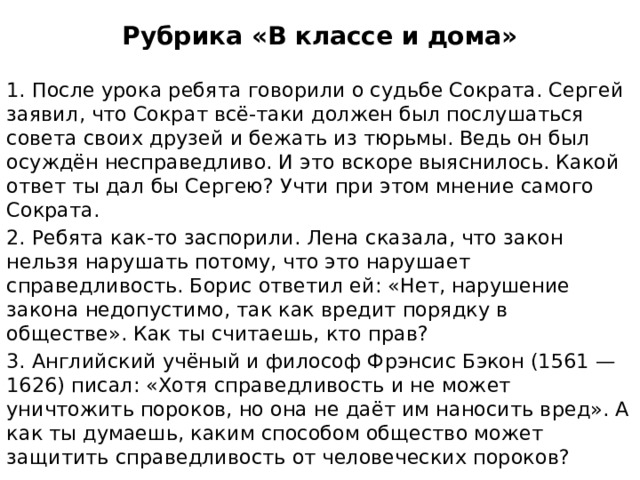Рубрика «В классе и дома» 1. После урока ребята говорили о судьбе Сократа. Сергей заявил, что Сократ всё-таки должен был послушаться совета своих друзей и бежать из тюрьмы. Ведь он был осуждён несправедливо. И это вскоре выяснилось. Какой ответ ты дал бы Сергею? Учти при этом мнение самого Сократа. 2. Ребята как-то заспорили. Лена сказала, что закон нельзя нарушать потому, что это нарушает справедливость. Борис ответил ей: «Нет, нарушение закона недопустимо, так как вредит порядку в обществе». Как ты считаешь, кто прав? 3. Английский учёный и философ Фрэнсис Бэкон (1561 — 1626) писал: «Хотя справедливость и не может уничтожить пороков, но она не даёт им наносить вред». А как ты думаешь, каким способом общество может защитить справедливость от человеческих пороков? 