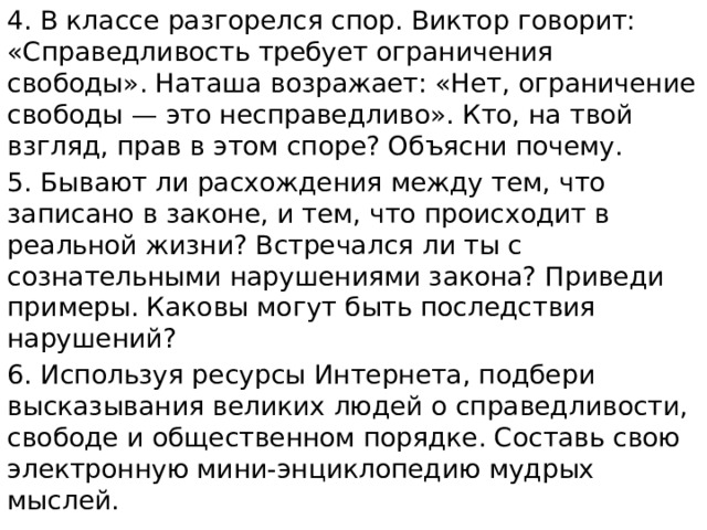 4. В классе разгорелся спор. Виктор говорит: «Справедливость требует ограничения свободы». Наташа возражает: «Нет, ограничение свободы — это несправедливо». Кто, на твой взгляд, прав в этом споре? Объясни почему. 5. Бывают ли расхождения между тем, что записано в законе, и тем, что происходит в реальной жизни? Встречался ли ты с сознательными нарушениями закона? Приведи примеры. Каковы могут быть последствия нарушений? 6. Используя ресурсы Интернета, подбери высказывания великих людей о справедливости, свободе и общественном порядке. Составь свою электронную мини-энциклопедию мудрых мыслей. 