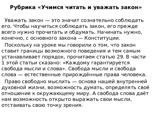 Рубрика «Учимся читать и уважать закон»  Уважать закон — это значит сознательно соблюдать его. Чтобы научиться соблюдать закон, его прежде всего нужно прочитать и обдумать. Начинать нужно, конечно, с основного закона — Конституции.  Поскольку на уроке мы говорили о том, что закон ставит границы возможного поведения и тем самым устанавливает порядок, прочитаем статью 29. В части 1 этой статьи сказано: «Каждому гарантируется свобода мысли и слова». Свобода мысли и свобода слова — естественные прирождённые права человека.  Право свободно мыслить — основа нашей внутренней духовной жизни, возможность думать, определять своё отношение к окружающему миру. А свобода слова даёт нам возможность открыто выражать свои мысли, отстаивать свою точку зрения. 