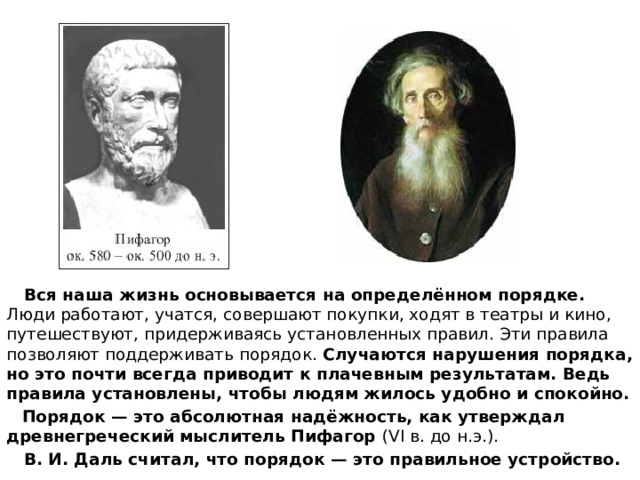  Вся наша жизнь основывается на определённом порядке. Люди работают, учатся, совершают покупки, ходят в театры и кино, путешествуют, придерживаясь установленных правил. Эти правила позволяют поддерживать порядок. Случаются нарушения порядка, но это почти всегда приводит к плачевным результатам. Ведь правила установлены, чтобы людям жилось удобно и спокойно.  Порядок — это абсолютная надёжность, как утверждал древнегреческий мыслитель Пифагор (VI в. до н.э.).  В. И. Даль считал, что порядок — это правильное устройство.  
