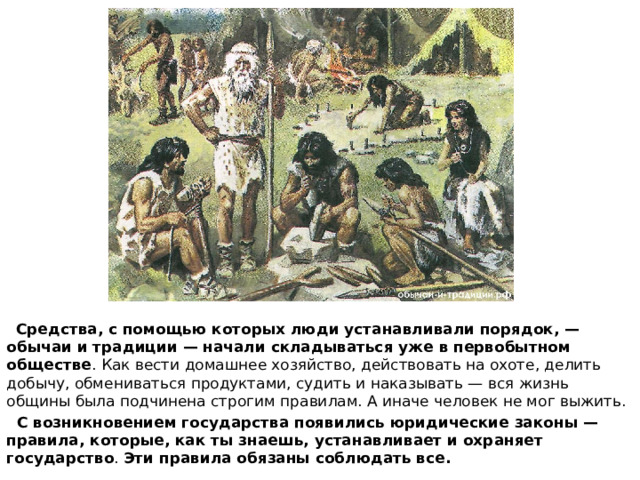  Средства, с помощью которых люди устанавливали порядок, — обычаи и традиции — начали складываться уже в первобытном обществе . Как вести домашнее хозяйство, действовать на охоте, делить добычу, обмениваться продуктами, судить и наказывать — вся жизнь общины была подчинена строгим правилам. А иначе человек не мог выжить.  С возникновением государства появились юридические законы — правила, которые, как ты знаешь, устанавливает и охраняет государство . Эти правила обязаны соблюдать все. 