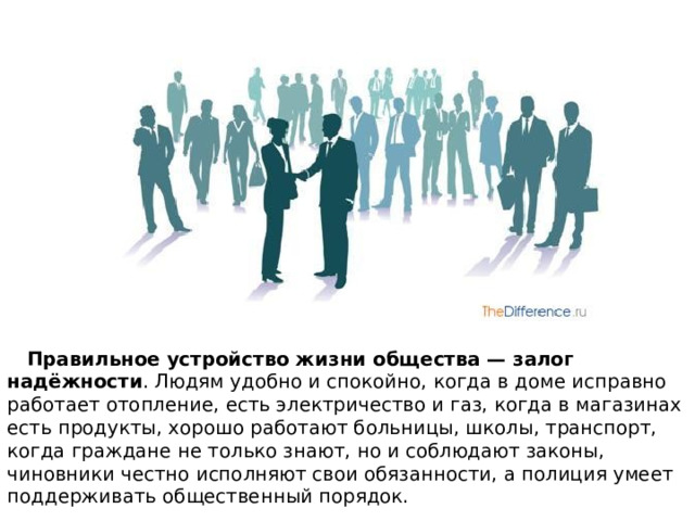  Правильное устройство жизни общества — залог надёжности . Людям удобно и спокойно, когда в доме исправно работает отопление, есть электричество и газ, когда в магазинах есть продукты, хорошо работают больницы, школы, транспорт, когда граждане не только знают, но и соблюдают законы, чиновники честно исполняют свои обязанности, а полиция умеет поддерживать общественный порядок. 