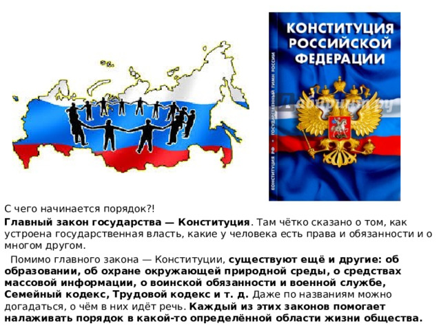 С чего начинается порядок?! Главный закон государства — Конституция . Там чётко сказано о том, как устроена государственная власть, какие у человека есть права и обязанности и о многом другом.  Помимо главного закона — Конституции, существуют ещё и другие: об образовании, об охране окружающей природной среды, о средствах массовой информации, о воинской обязанности и военной службе, Семейный кодекс, Трудовой кодекс и т. д. Даже по названиям можно догадаться, о чём в них идёт речь. Каждый из этих законов помогает налаживать порядок в какой-то определённой области жизни общества. 