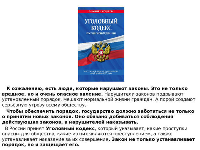  К сожалению, есть люди, которые нарушают законы. Это не только вредное, но и очень опасное явление. Нарушители законов подрывают установленный порядок, мешают нормальной жизни граждан. А порой создают серьёзную угрозу всему обществу.  Чтобы обеспечить порядок, государство должно заботиться не только о принятии новых законов. Оно обязано добиваться соблюдения действующих законов, а нарушителей наказывать.  В России принят Уголовный кодекс , который указывает, какие проступки опасны для общества, какие из них являются преступлением, а также устанавливает наказание за их совершение . Закон не только устанавливает порядок, но и защищает его. 